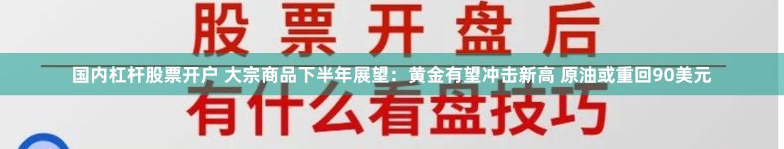 国内杠杆股票开户 大宗商品下半年展望：黄金有望冲击新高 原油或重回90美元