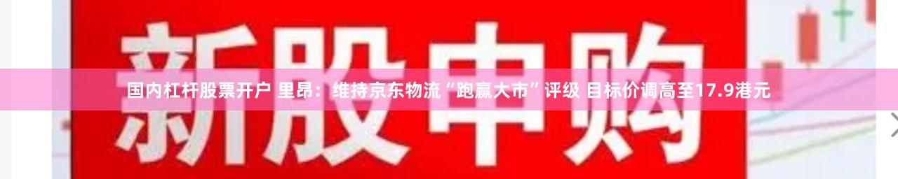 国内杠杆股票开户 里昂：维持京东物流“跑赢大市”评级 目标价调高至17.9港元