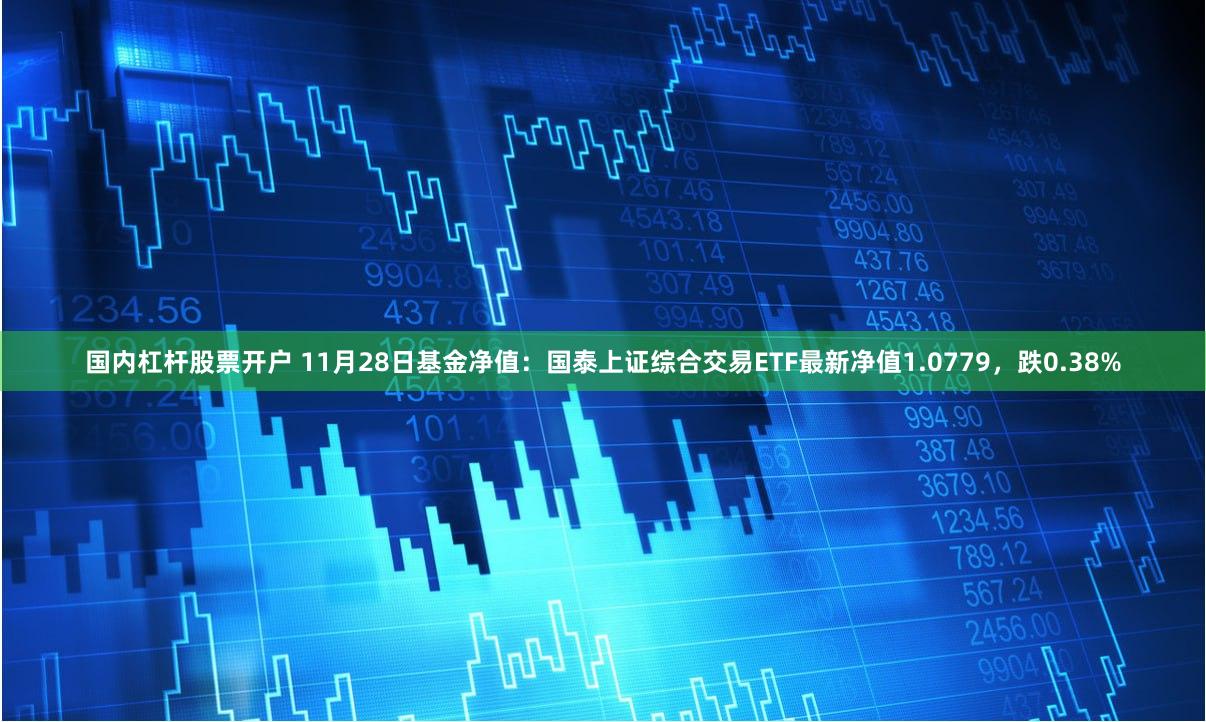 国内杠杆股票开户 11月28日基金净值：国泰上证综合交易ETF最新净值1.0779，跌0.38%