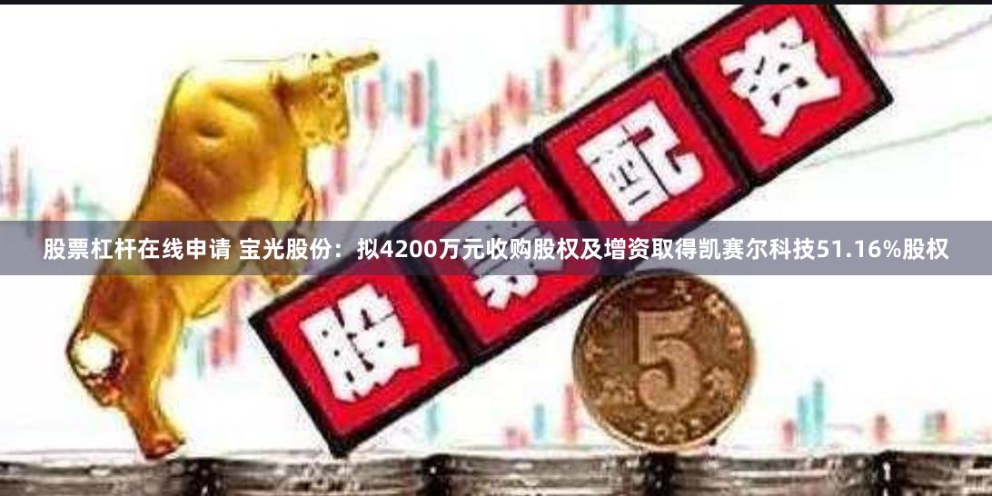 股票杠杆在线申请 宝光股份：拟4200万元收购股权及增资取得凯赛尔科技51.16%股权
