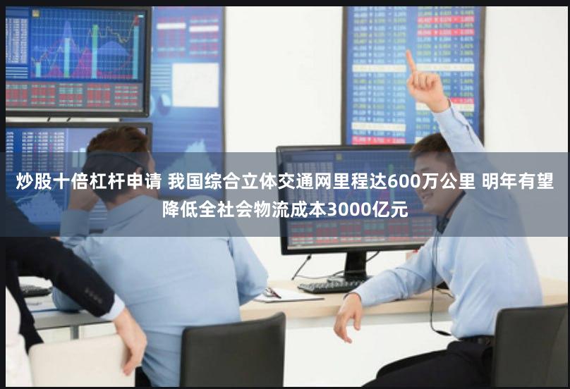 炒股十倍杠杆申请 我国综合立体交通网里程达600万公里 明年有望降低全社会物流成本3000亿元