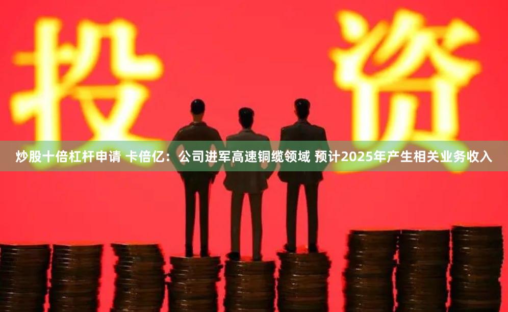 炒股十倍杠杆申请 卡倍亿：公司进军高速铜缆领域 预计2025年产生相关业务收入