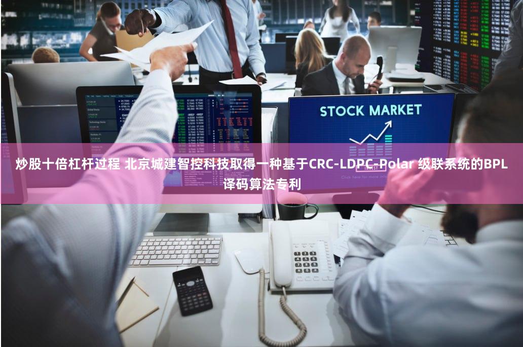 炒股十倍杠杆过程 北京城建智控科技取得一种基于CRC-LDPC-Polar 级联系统的BPL译码算法专利