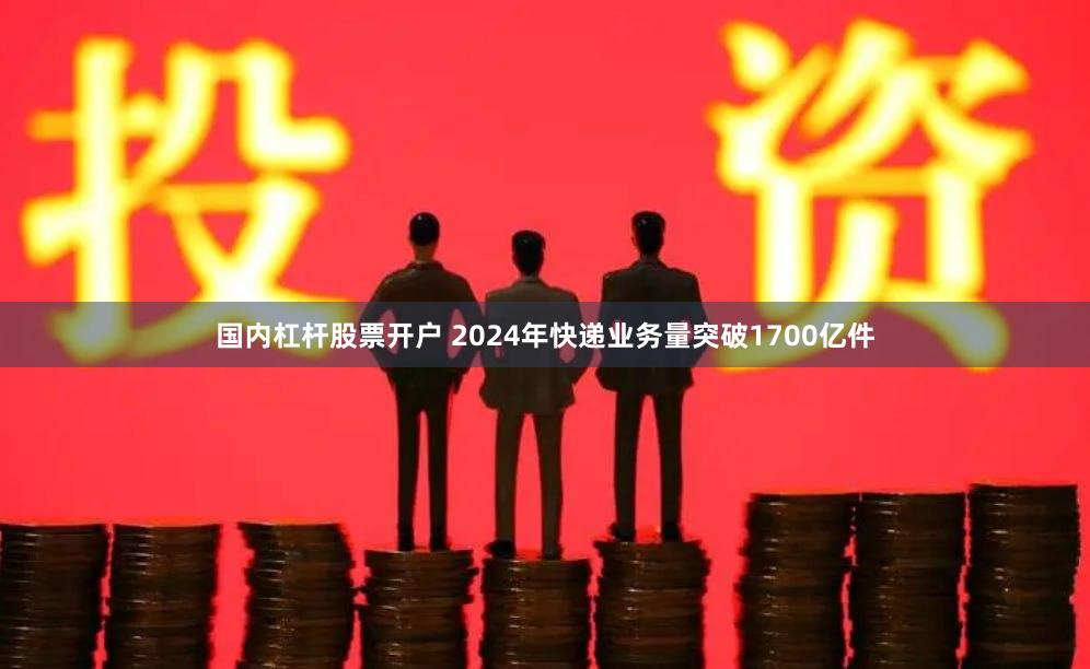 国内杠杆股票开户 2024年快递业务量突破1700亿件