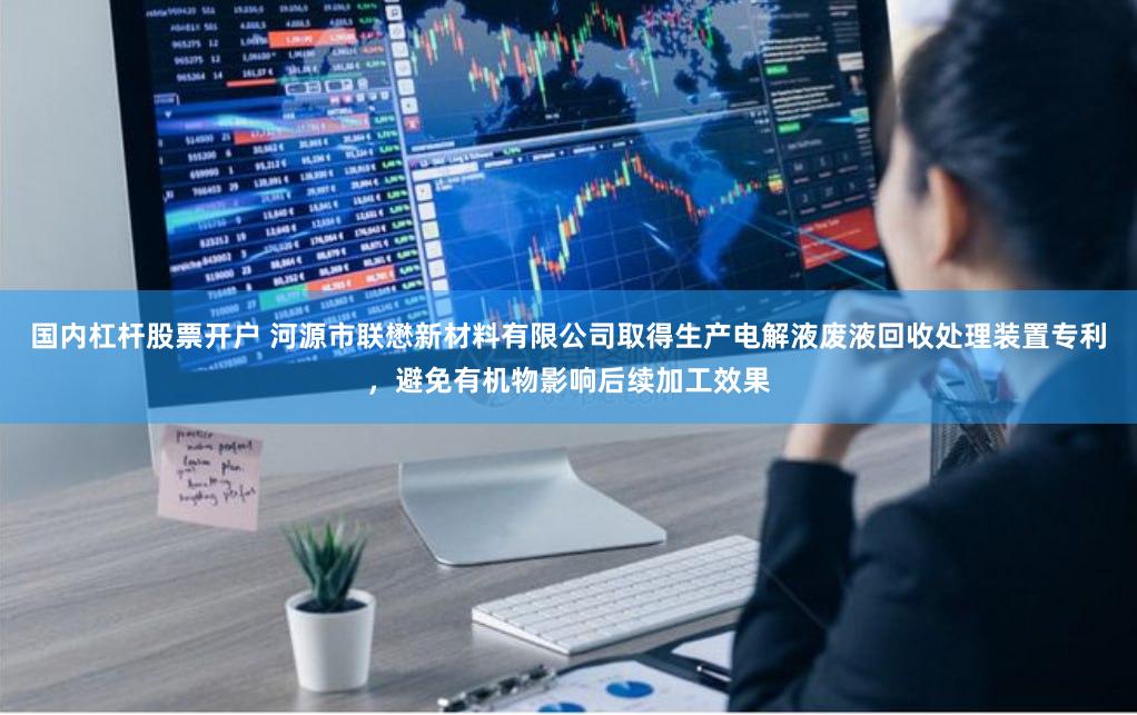 国内杠杆股票开户 河源市联懋新材料有限公司取得生产电解液废液回收处理装置专利，避免有机物影响后续加工效果