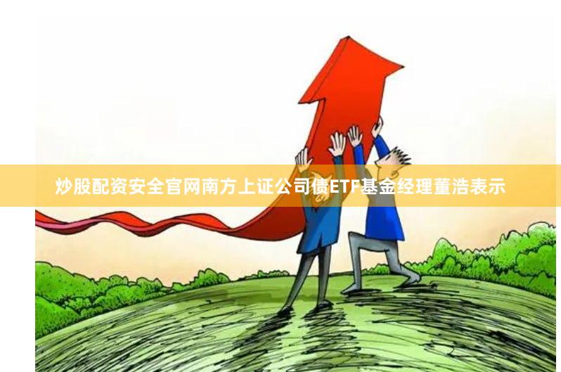 炒股配资安全官网南方上证公司债ETF基金经理董浩表示
