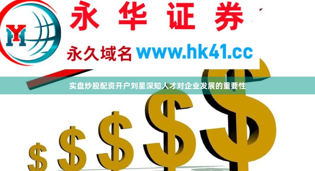 实盘炒股配资开户刘星深知人才对企业发展的重要性