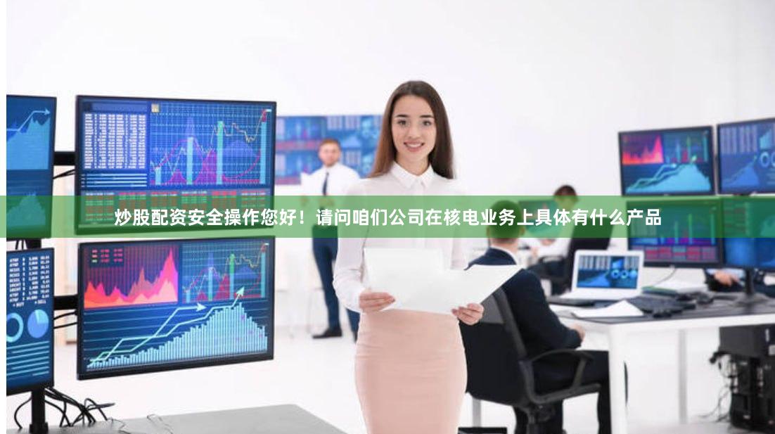 炒股配资安全操作您好！请问咱们公司在核电业务上具体有什么产品