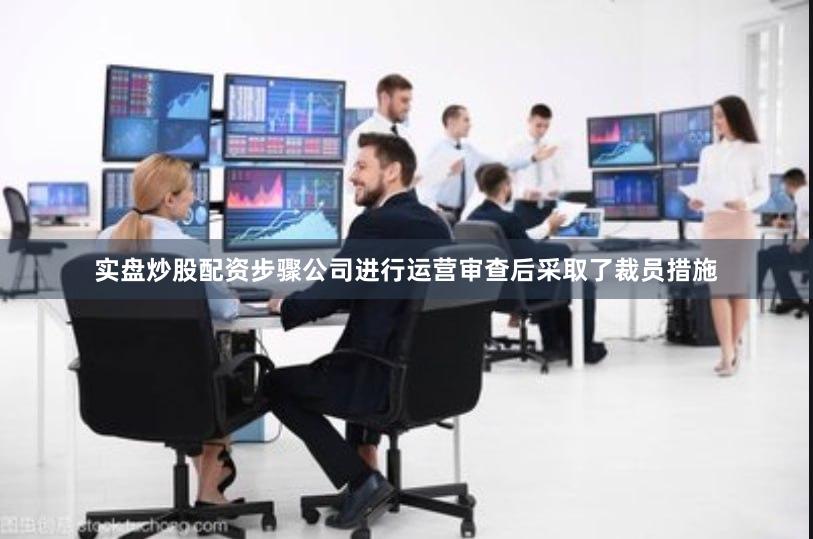 实盘炒股配资步骤公司进行运营审查后采取了裁员措施