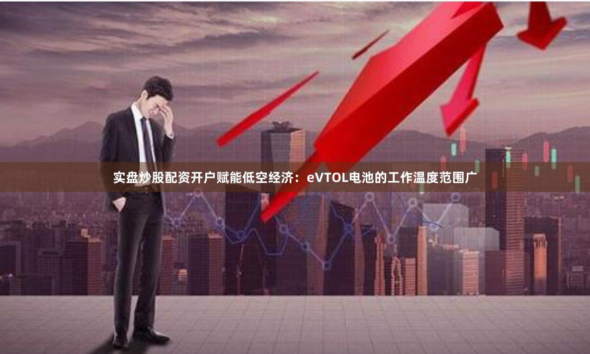 实盘炒股配资开户赋能低空经济：eVTOL电池的工作温度范围广