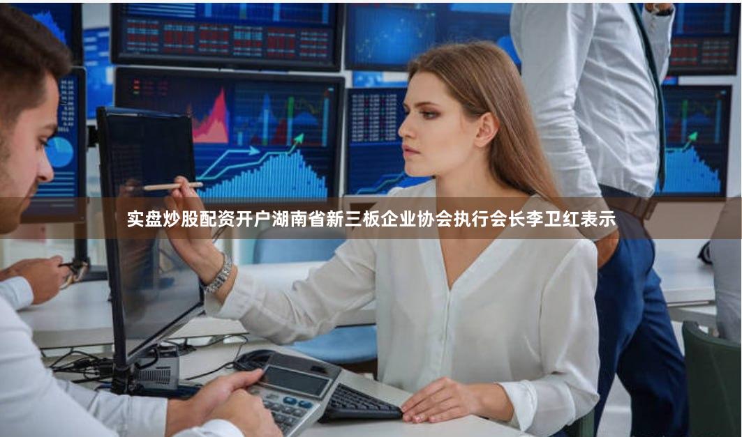 实盘炒股配资开户　　湖南省新三板企业协会执行会长李卫红表示