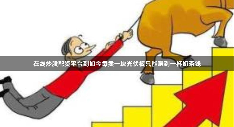 在线炒股配资平台到如今每卖一块光伏板只能赚到一杯奶茶钱